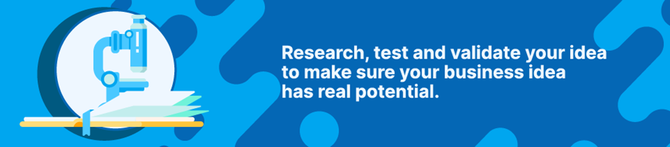 Research, test and validate your idea to make sure your business idea has real potential Research, test and validate your idea to make sure your business idea has real potential
