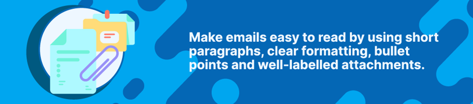 Strip Banner - Make emails easy to read by using short paragraphs, clear formatting, bullet points and well-labelled attachments. Strip Banner - Make emails easy to read by using short paragraphs, clear formatting, bullet points and well-labelled attachments.
